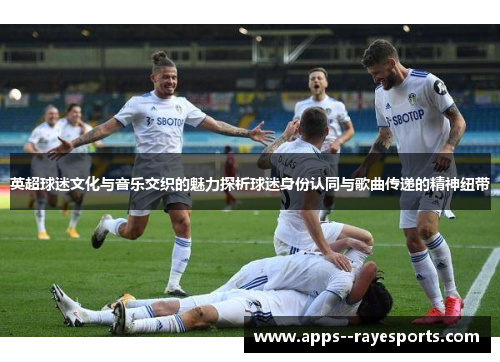 英超球迷文化与音乐交织的魅力探析球迷身份认同与歌曲传递的精神纽带 英超球迷文化与音乐交织的魅力探析球迷身份认同与歌曲传递的精神纽带