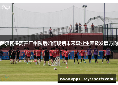 萨尔瓦多离开广州队后如何规划未来职业生涯及发展方向 萨尔瓦多离开广州队后如何规划未来职业生涯及发展方向