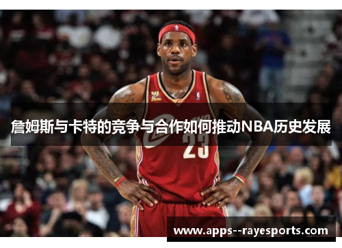 詹姆斯与卡特的竞争与合作如何推动NBA历史发展 詹姆斯与卡特的竞争与合作如何推动NBA历史发展