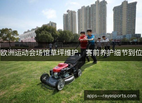 欧洲运动会场馆草坪维护,赛前养护细节到位 欧洲运动会场馆草坪维护,赛前养护细节到位